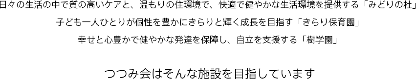 日々の生活の中で質の高いケアと、温もりの住環境で、快適で健やかな生活環境を提供する「みどりの杜」子ども一人ひとりが個性を豊かにきらりと輝く成長を目指す「きらり保育園」幸せと心豊かで健やかな発達を保障し、自立を支援する「樹学園」。つつみ会はそんな施設を目指しています。